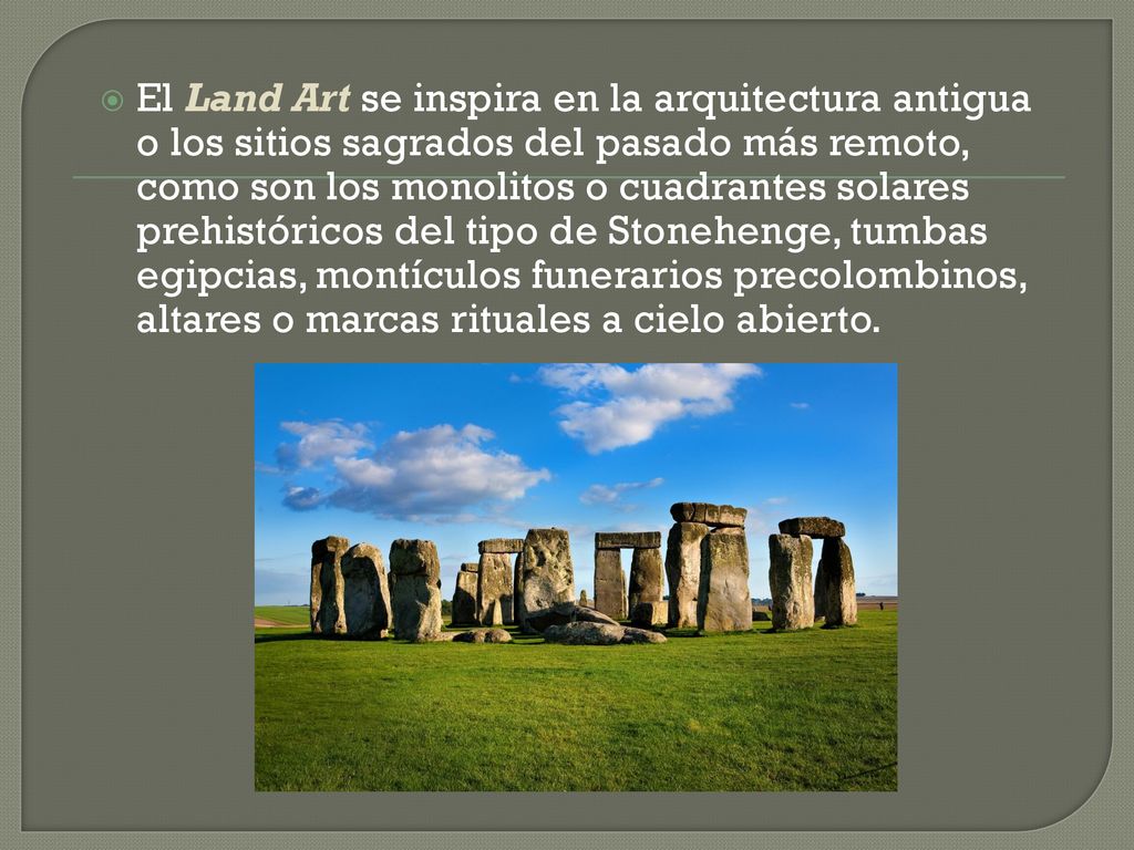El Land Art se inspira en la arquitectura antigua o los sitios sagrados del pasado más remoto, como son los monolitos o cuadrantes solares prehistóricos del tipo de Stonehenge, tumbas egipcias, montículos funerarios precolombinos, altares o marcas rituales a cielo abierto.