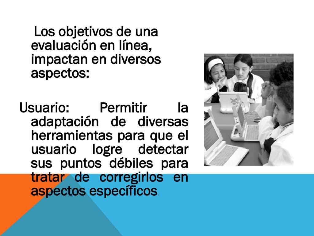 Los objetivos de una evaluación en línea, impactan en diversos aspectos: Usuario: Permitir la adaptación de diversas herramientas para que el usuario logre detectar sus puntos débiles para tratar de corregirlos en aspectos específicos.