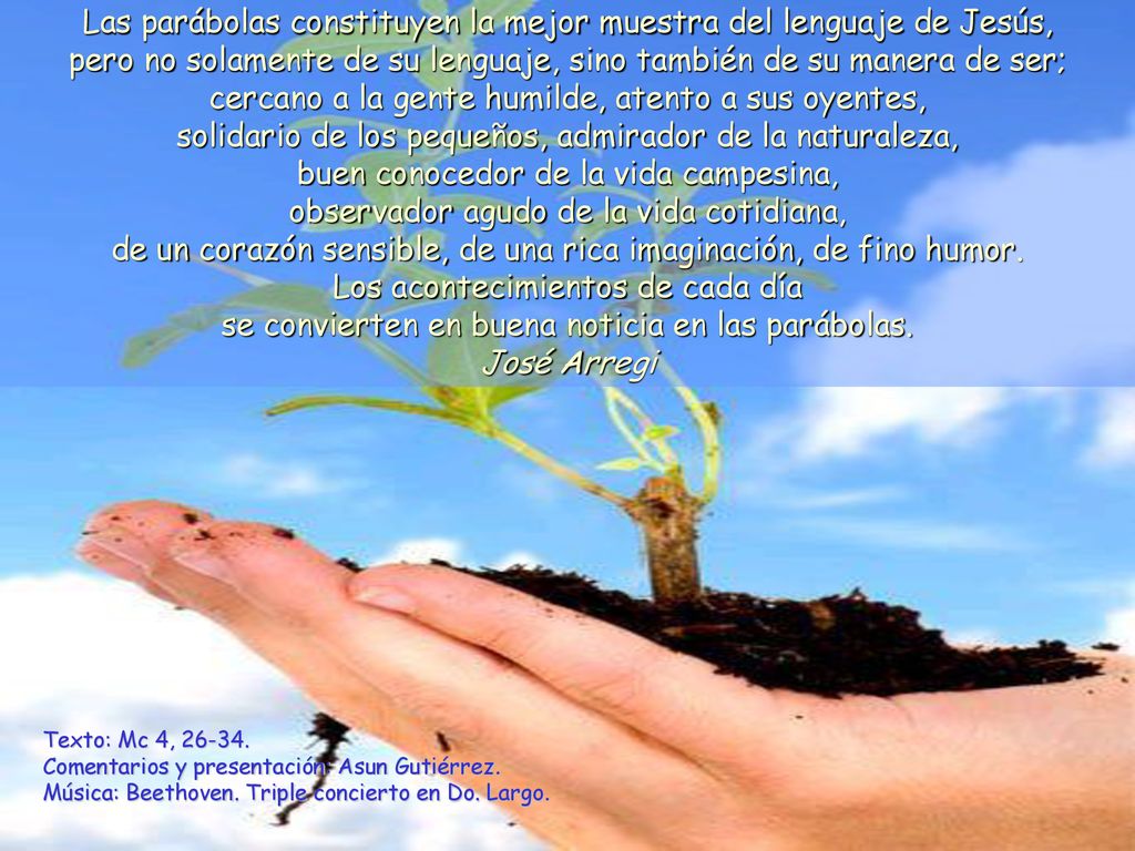 Las parábolas constituyen la mejor muestra del lenguaje de Jesús, pero no solamente de su lenguaje, sino también de su manera de ser; cercano a la gente humilde, atento a sus oyentes, solidario de los pequeños, admirador de la naturaleza, buen conocedor de la vida campesina, observador agudo de la vida cotidiana, de un corazón sensible, de una rica imaginación, de fino humor.