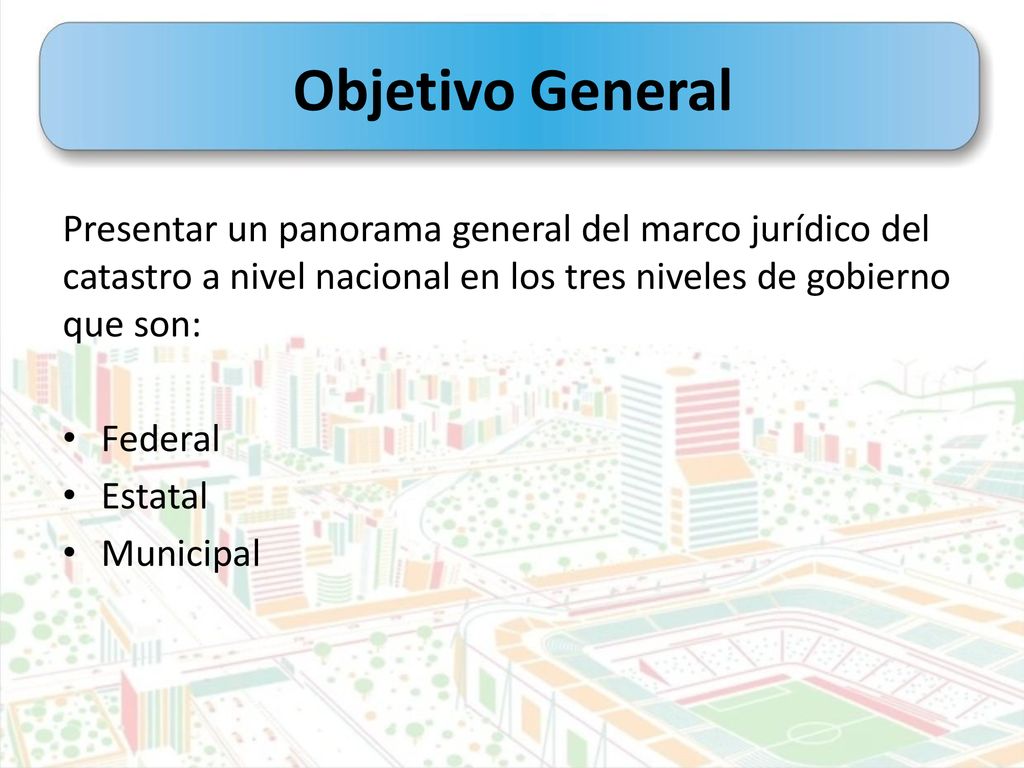Objetivo General Presentar un panorama general del marco jurídico del catastro a nivel nacional en los tres niveles de gobierno que son: