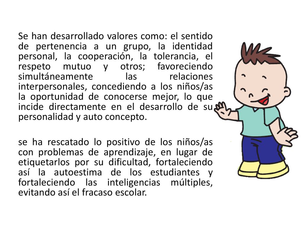 Se han desarrollado valores como: el sentido de pertenencia a un grupo, la identidad personal, la cooperación, la tolerancia, el respeto mutuo y otros; favoreciendo simultáneamente las relaciones interpersonales, concediendo a los niños/as la oportunidad de conocerse mejor, lo que incide directamente en el desarrollo de su personalidad y auto concepto.