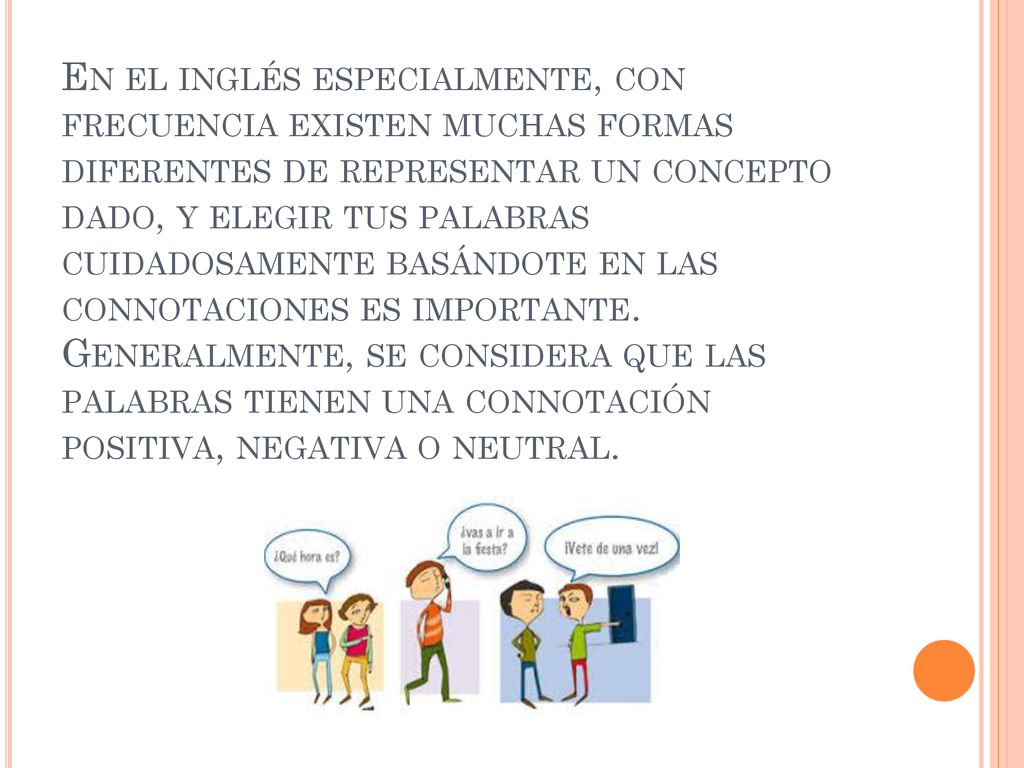 En el inglés especialmente, con frecuencia existen muchas formas diferentes de representar un concepto dado, y elegir tus palabras cuidadosamente basándote en las connotaciones es importante.