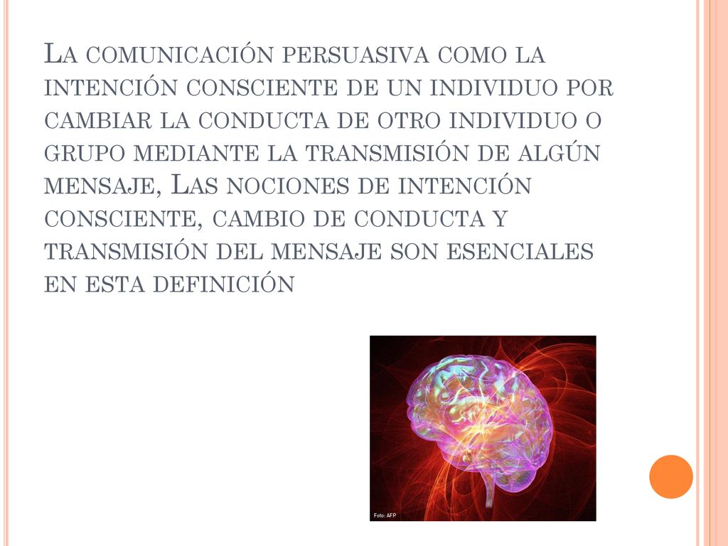 La comunicación persuasiva como la intención consciente de un individuo por cambiar la conducta de otro individuo o grupo mediante la transmisión de algún mensaje, Las nociones de intención consciente, cambio de conducta y transmisión del mensaje son esenciales en esta definición
