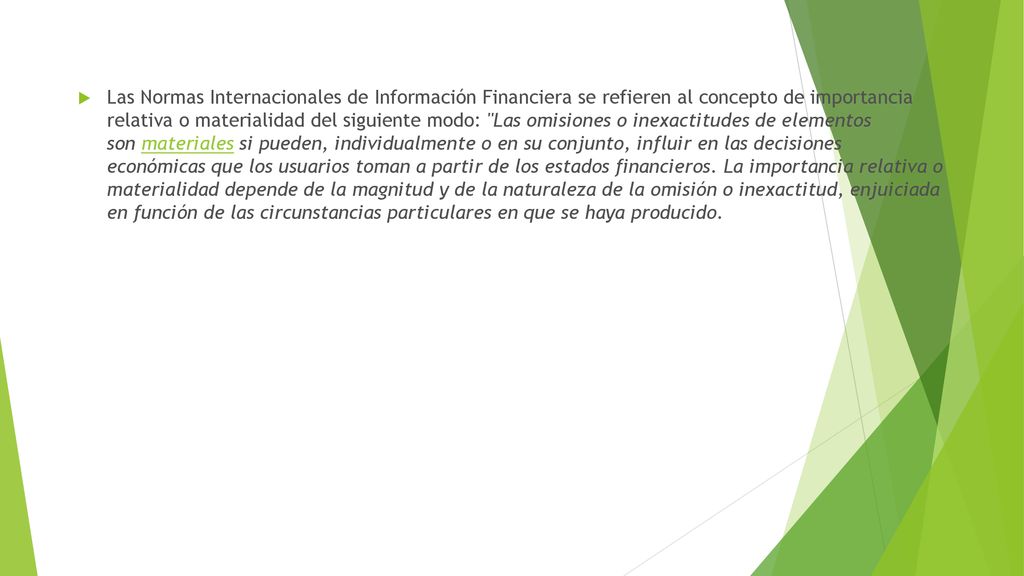 Las Normas Internacionales de Información Financiera se refieren al concepto de importancia relativa o materialidad del siguiente modo: Las omisiones o inexactitudes de elementos son materiales si pueden, individualmente o en su conjunto, influir en las decisiones económicas que los usuarios toman a partir de los estados financieros.