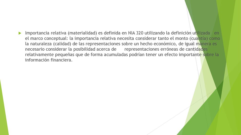 Importancia relativa (materialidad) es definida en NIA 320 utilizando la definición utilizada en el marco conceptual: la importancia relativa necesita considerar tanto el monto (cuantía) como la naturaleza (calidad) de las representaciones sobre un hecho económico, de igual manera es necesario considerar la posibilidad acerca de representaciones erróneas de cantidades relativamente pequeñas que de forma acumuladas podrían tener un efecto importante sobre la información financiera.