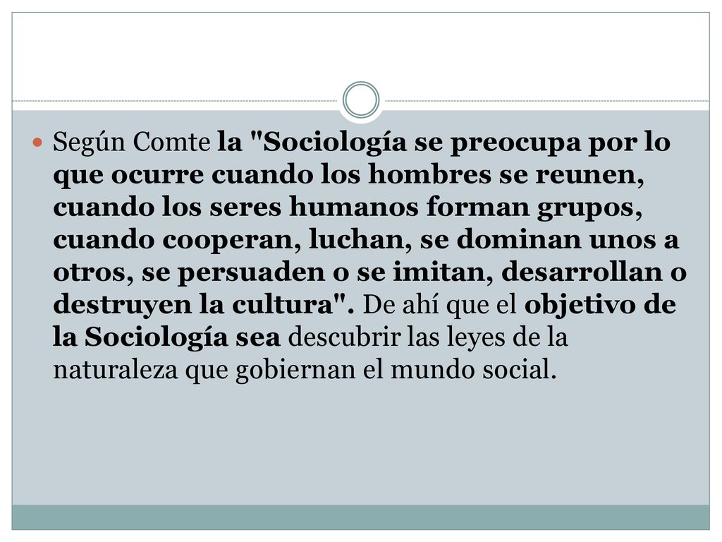 Según Comte la Sociología se preocupa por lo que ocurre cuando los hombres se reunen, cuando los seres humanos forman grupos, cuando cooperan, luchan, se dominan unos a otros, se persuaden o se imitan, desarrollan o destruyen la cultura .