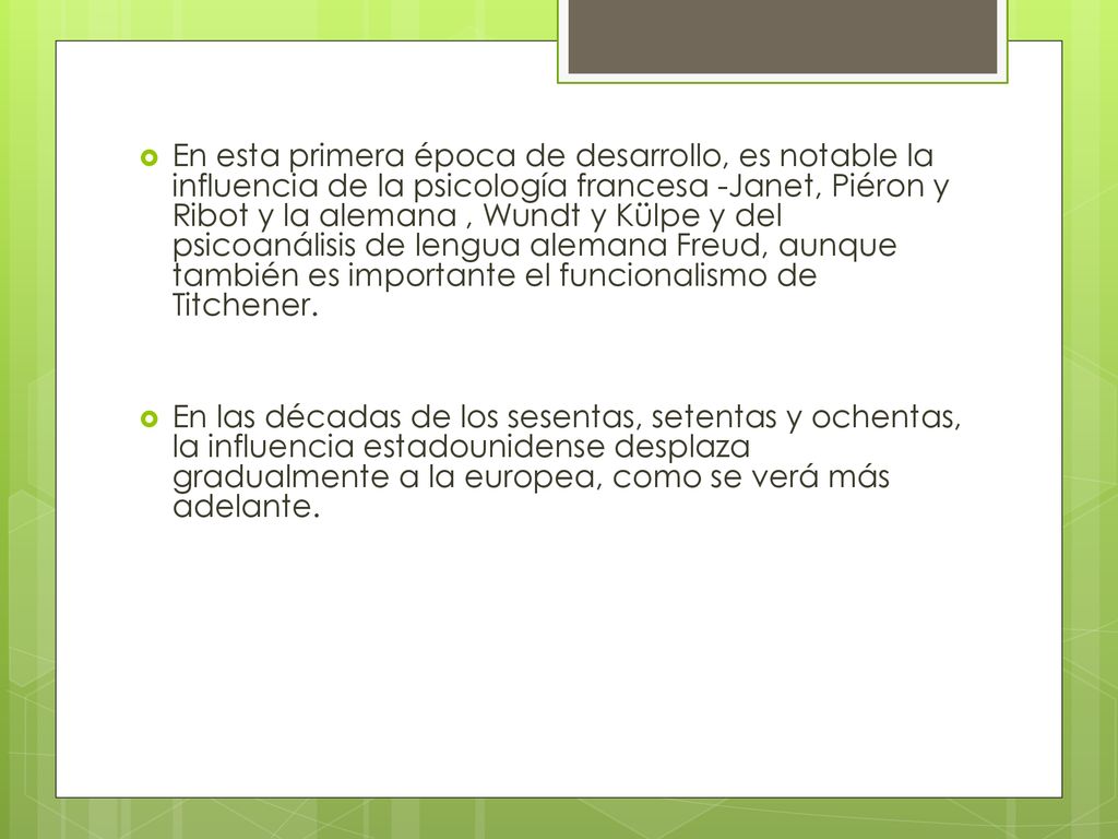 En esta primera época de desarrollo, es notable la influencia de la psicología francesa -Janet, Piéron y Ribot y la alemana , Wundt y Külpe y del psicoanálisis de lengua alemana Freud, aunque también es importante el funcionalismo de Titchener.