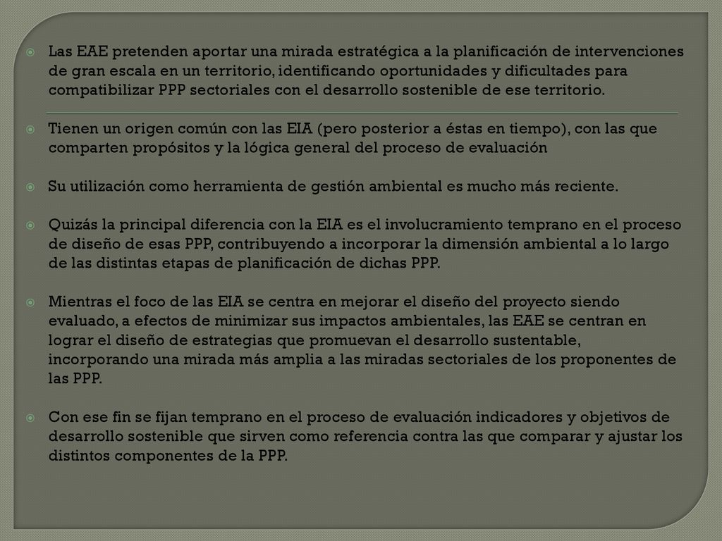 Las EAE pretenden aportar una mirada estratégica a la planificación de intervenciones de gran escala en un territorio, identificando oportunidades y dificultades para compatibilizar PPP sectoriales con el desarrollo sostenible de ese territorio.
