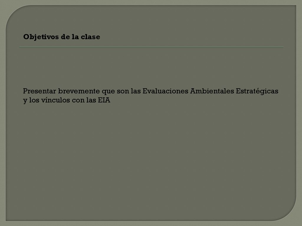 Objetivos de la clase Presentar brevemente que son las Evaluaciones Ambientales Estratégicas y los vínculos con las EIA.