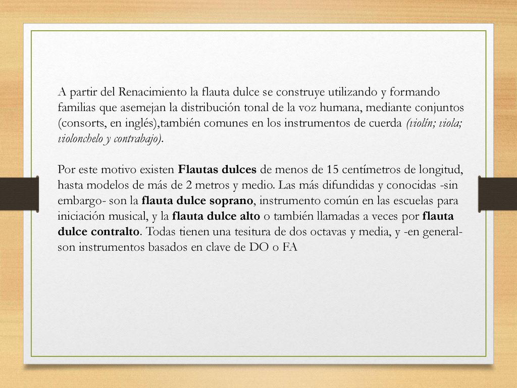 A partir del Renacimiento la flauta dulce se construye utilizando y formando familias que asemejan la distribución tonal de la voz humana, mediante conjuntos (consorts, en inglés),también comunes en los instrumentos de cuerda (violín; viola; violonchelo y contrabajo).