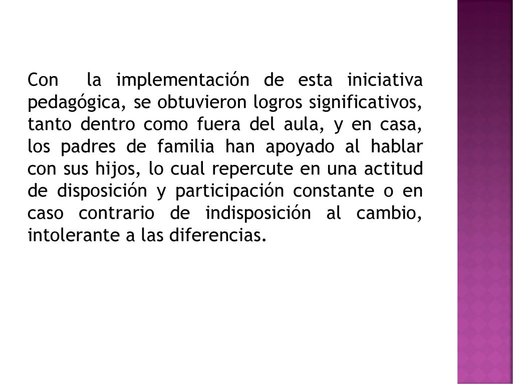 Con la implementación de esta iniciativa pedagógica, se obtuvieron logros significativos, tanto dentro como fuera del aula, y en casa, los padres de familia han apoyado al hablar con sus hijos, lo cual repercute en una actitud de disposición y participación constante o en caso contrario de indisposición al cambio, intolerante a las diferencias.