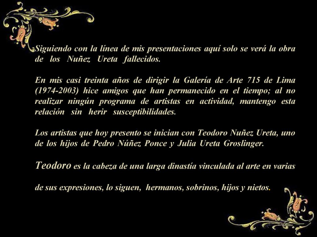 Siguiendo con la línea de mis presentaciones aquí solo se verá la obra de los Nuñez Ureta fallecidos.,,,,,,,,,,,,,,,,,,,,,,,,,,,,,,,,,,,,,,,,,,,,,,,,,,,,,,,,,,,,, En mis casi treinta años de dirigir la Galería de Arte 715 de Lima ( ) hice amigos que han permanecido en el tiempo; al no realizar ningún programa de artistas en actividad, mantengo esta relación sin herir susceptibilidades.,,,,,,,,,,,,,,,,,,,,,,,,,,,,,,,,,,,,,,,,,,,,,,,,,,,,,, Los artistas que hoy presento se inician con Teodoro Nuñez Ureta, uno de los hijos de Pedro Núñez Ponce y Julia Ureta Groslinger