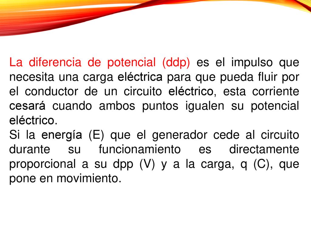 La diferencia de potencial (ddp) es el impulso que necesita una carga eléctrica para que pueda fluir por el conductor de un circuito eléctrico, esta corriente cesará cuando ambos puntos igualen su potencial eléctrico.