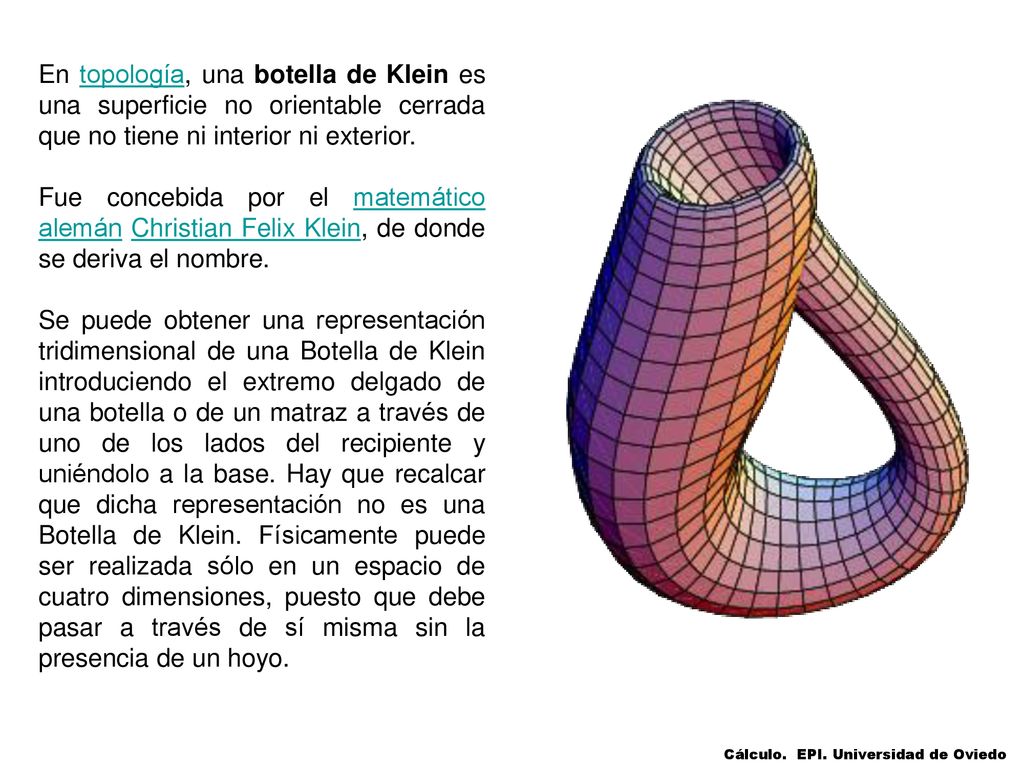 En topología, una botella de Klein es una superficie no orientable cerrada que no tiene ni interior ni exterior.