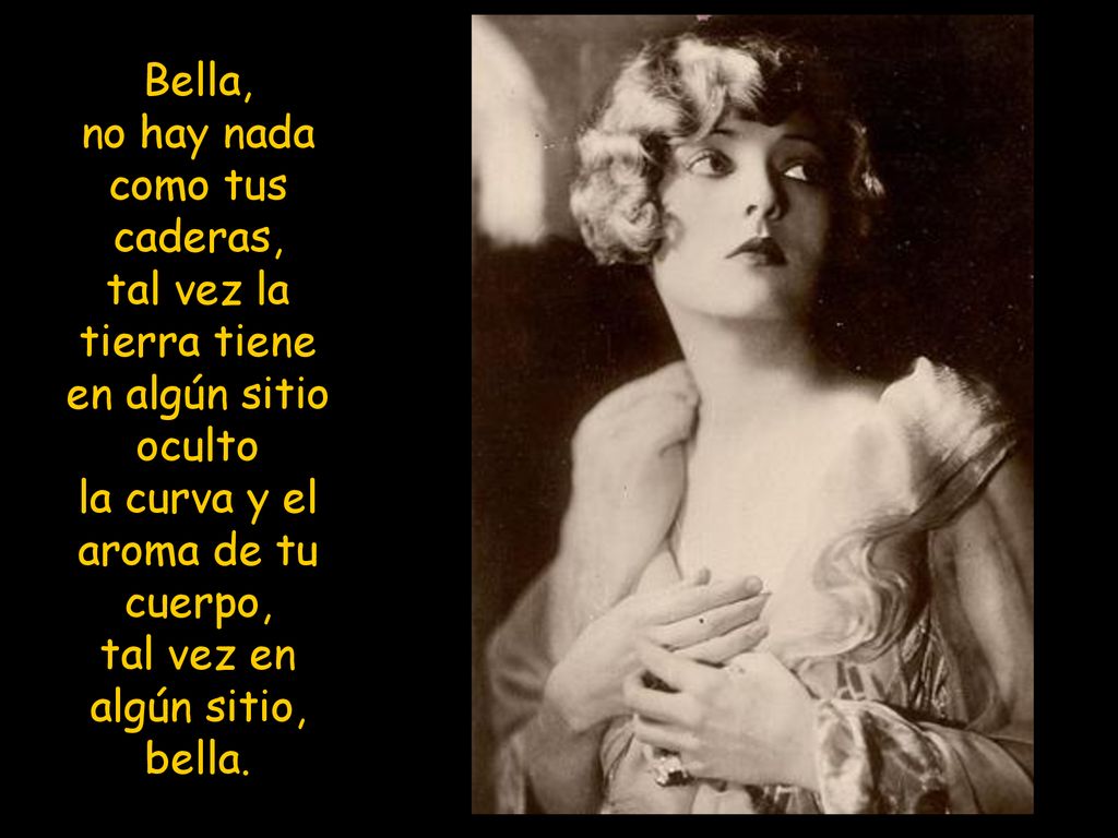 Bella, no hay nada como tus caderas, tal vez la tierra tiene en algún sitio oculto la curva y el aroma de tu cuerpo, tal vez en algún sitio, bella.