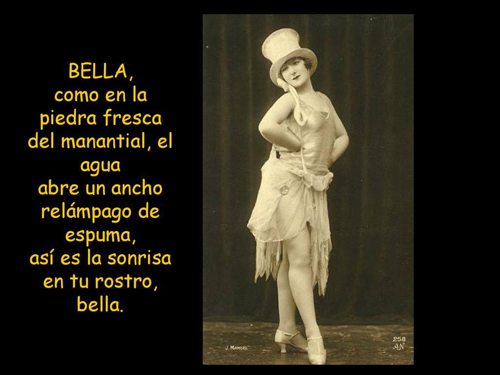 BELLA, como en la piedra fresca del manantial, el agua abre un ancho relámpago de espuma, así es la sonrisa en tu rostro, bella.