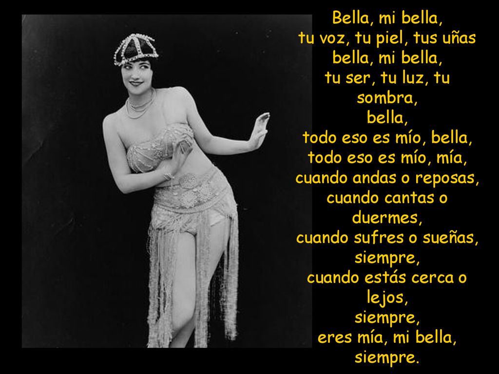 Bella, mi bella, tu voz, tu piel, tus uñas bella, mi bella, tu ser, tu luz, tu sombra, bella, todo eso es mío, bella, todo eso es mío, mía, cuando andas o reposas, cuando cantas o duermes, cuando sufres o sueñas, siempre, cuando estás cerca o lejos, siempre, eres mía, mi bella, siempre.