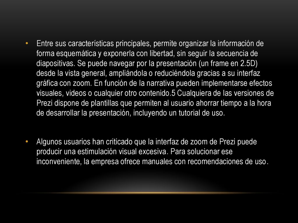 Entre sus características principales, permite organizar la información de forma esquemática y exponerla con libertad, sin seguir la secuencia de diapositivas. Se puede navegar por la presentación (un frame en 2.5D) desde la vista general, ampliándola o reduciéndola gracias a su interfaz gráfica con zoom. En función de la narrativa pueden implementarse efectos visuales, videos o cualquier otro contenido.5 Cualquiera de las versiones de Prezi dispone de plantillas que permiten al usuario ahorrar tiempo a la hora de desarrollar la presentación, incluyendo un tutorial de uso.