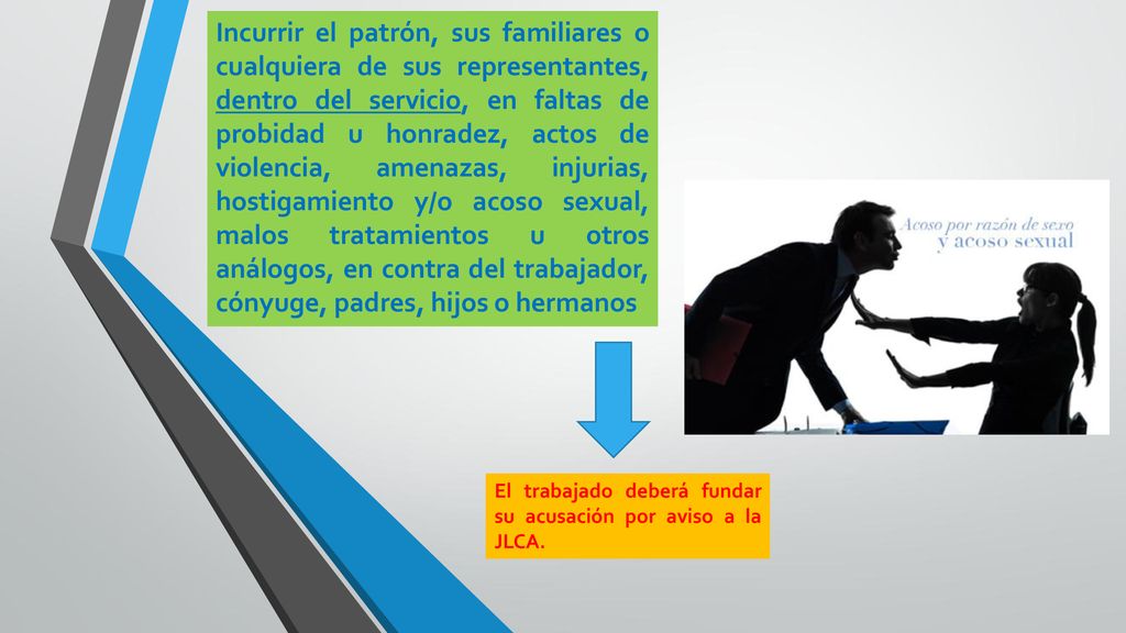 Incurrir el patrón, sus familiares o cualquiera de sus representantes, dentro del servicio, en faltas de probidad u honradez, actos de violencia, amenazas, injurias, hostigamiento y/o acoso sexual, malos tratamientos u otros análogos, en contra del trabajador, cónyuge, padres, hijos o hermanos