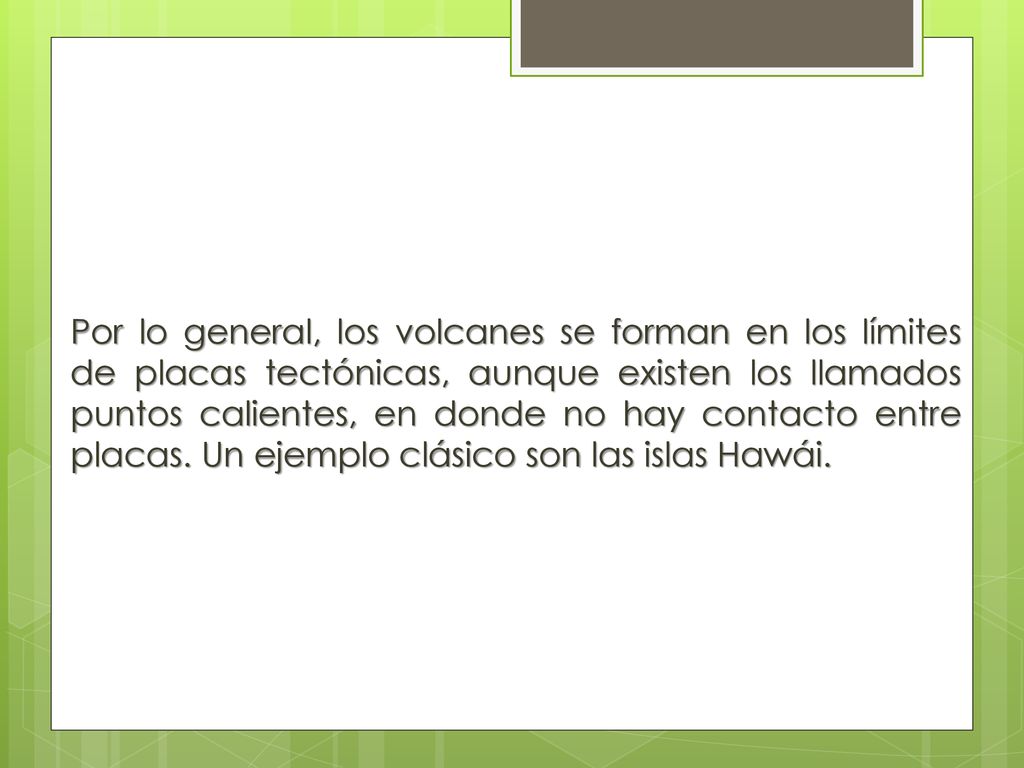 Por lo general, los volcanes se forman en los límites de placas tectónicas, aunque existen los llamados puntos calientes, en donde no hay contacto entre placas.