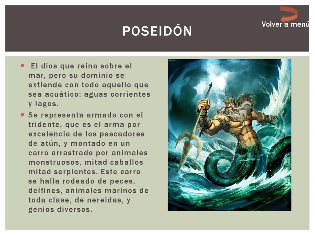 Poseidón Volver a menú. El dios que reina sobre el mar, pero su dominio se extiende con todo aquello que sea acuático: aguas corrientes y lagos.