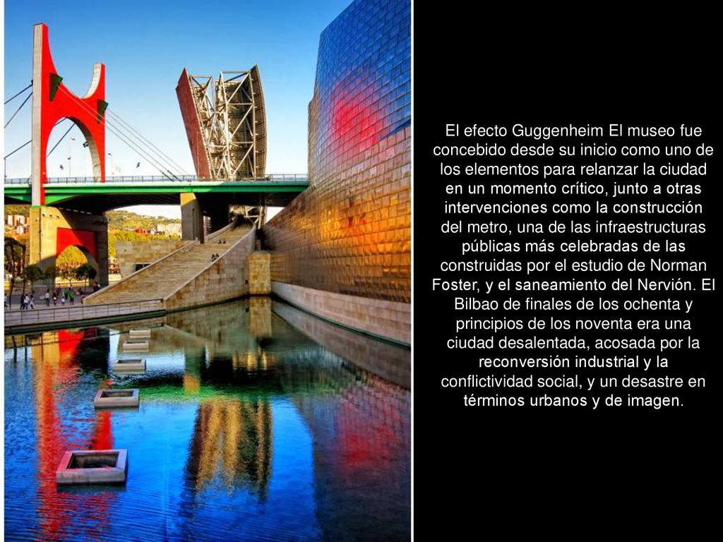 El efecto Guggenheim El museo fue concebido desde su inicio como uno de los elementos para relanzar la ciudad en un momento crítico, junto a otras intervenciones como la construcción del metro, una de las infraestructuras públicas más celebradas de las construidas por el estudio de Norman Foster, y el saneamiento del Nervión.