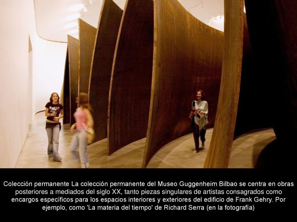 Colección permanente La colección permanente del Museo Guggenheim Bilbao se centra en obras posteriores a mediados del siglo XX, tanto piezas singulares de artistas consagrados como encargos específicos para los espacios interiores y exteriores del edificio de Frank Gehry.