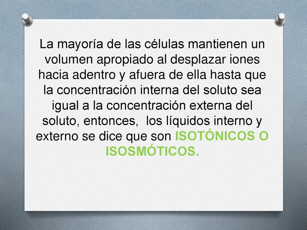 La mayoría de las células mantienen un volumen apropiado al desplazar iones hacia adentro y afuera de ella hasta que la concentración interna del soluto sea igual a la concentración externa del soluto, entonces, los líquidos interno y externo se dice que son ISOTÓNICOS O ISOSMÓTICOS.