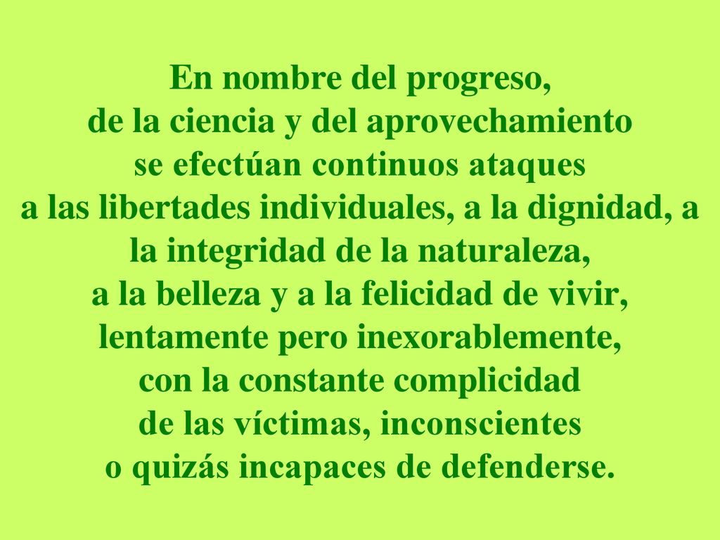 En nombre del progreso, de la ciencia y del aprovechamiento se efectúan continuos ataques a las libertades individuales, a la dignidad, a la integridad de la naturaleza, a la belleza y a la felicidad de vivir, lentamente pero inexorablemente, con la constante complicidad de las víctimas, inconscientes o quizás incapaces de defenderse.