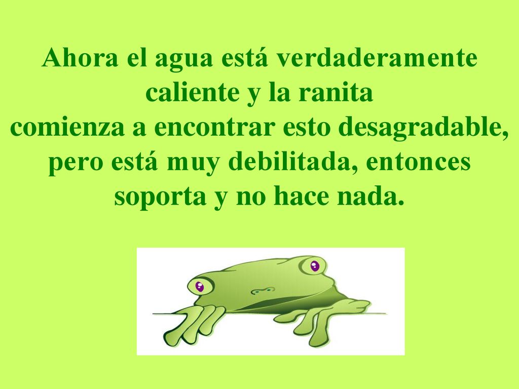 Ahora el agua está verdaderamente caliente y la ranita comienza a encontrar esto desagradable, pero está muy debilitada, entonces soporta y no hace nada.