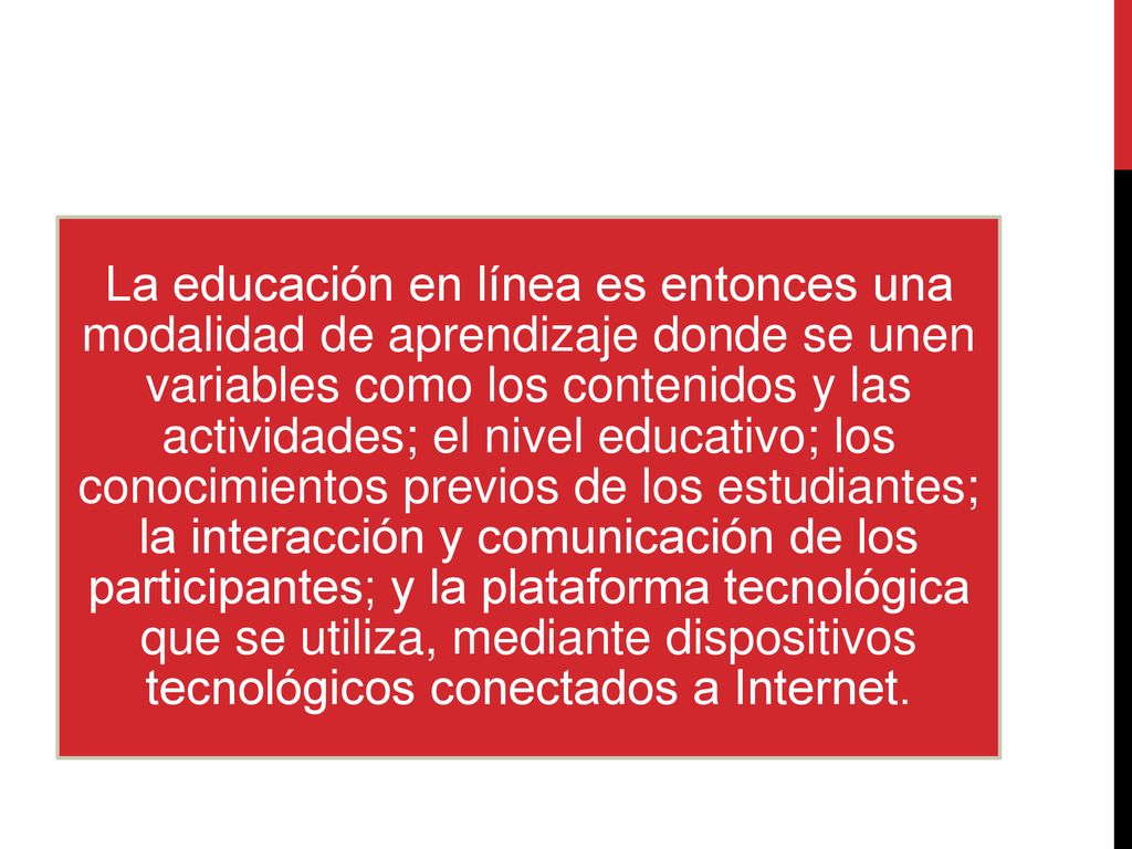 La educación en línea es entonces una modalidad de aprendizaje donde se unen variables como los contenidos y las actividades; el nivel educativo; los conocimientos previos de los estudiantes; la interacción y comunicación de los participantes; y la plataforma tecnológica que se utiliza, mediante dispositivos tecnológicos conectados a Internet.