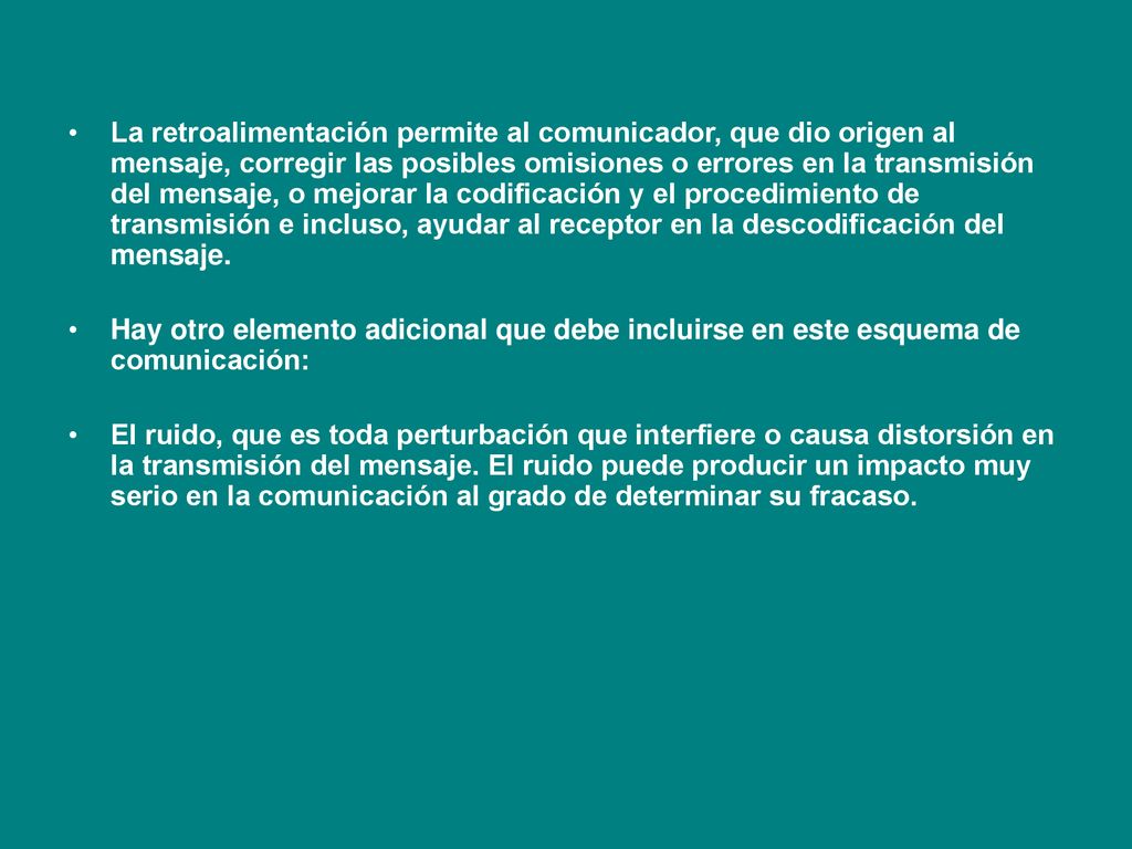 La retroalimentación permite al comunicador, que dio origen al mensaje, corregir las posibles omisiones o errores en la transmisión del mensaje, o mejorar la codificación y el procedimiento de transmisión e incluso, ayudar al receptor en la descodificación del mensaje.