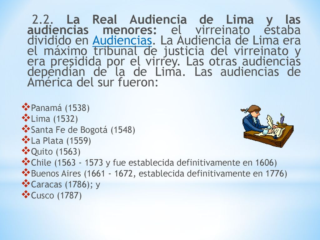 2.2. La Real Audiencia de Lima y las audiencias menores: el virreinato estaba dividido en Audiencias. La Audiencia de Lima era el máximo tribunal de justicia del virreinato y era presidida por el virrey. Las otras audiencias dependían de la de Lima. Las audiencias de América del sur fueron: