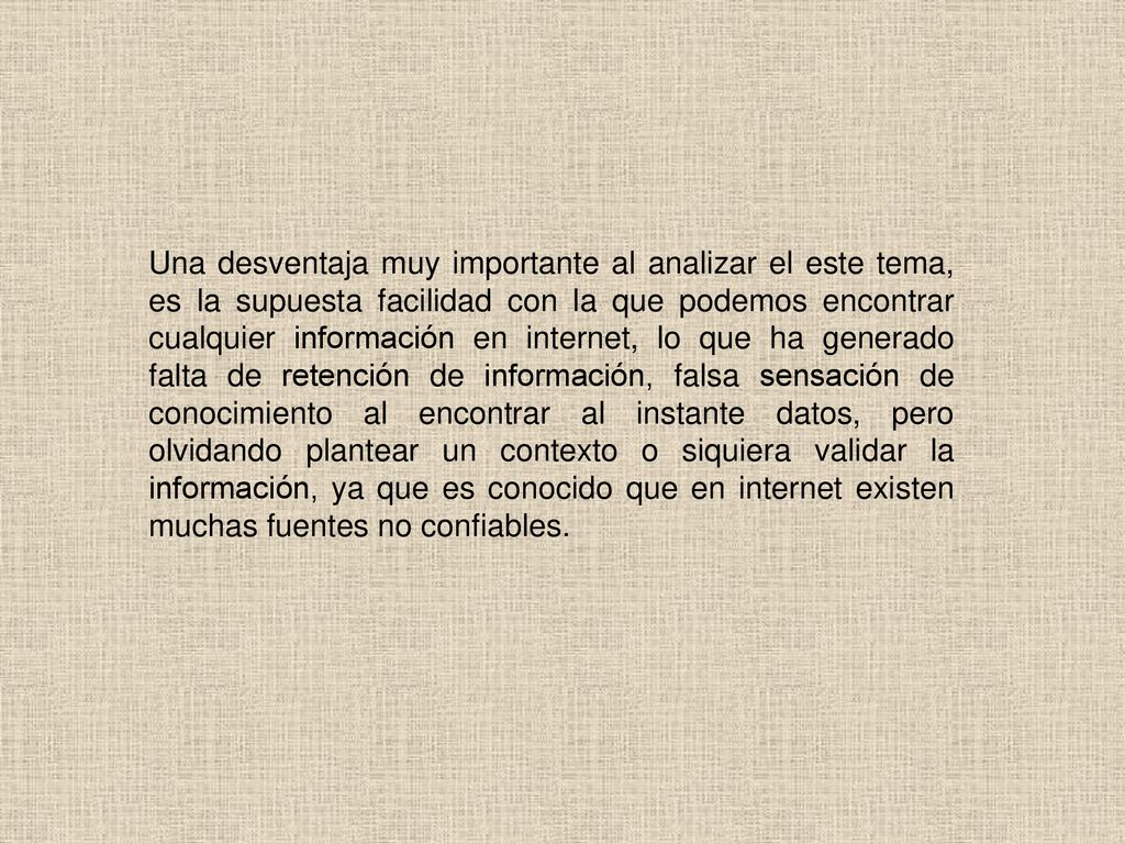 Una desventaja muy importante al analizar el este tema, es la supuesta facilidad con la que podemos encontrar cualquier información en internet, lo que ha generado falta de retención de información, falsa sensación de conocimiento al encontrar al instante datos, pero olvidando plantear un contexto o siquiera validar la información, ya que es conocido que en internet existen muchas fuentes no confiables.