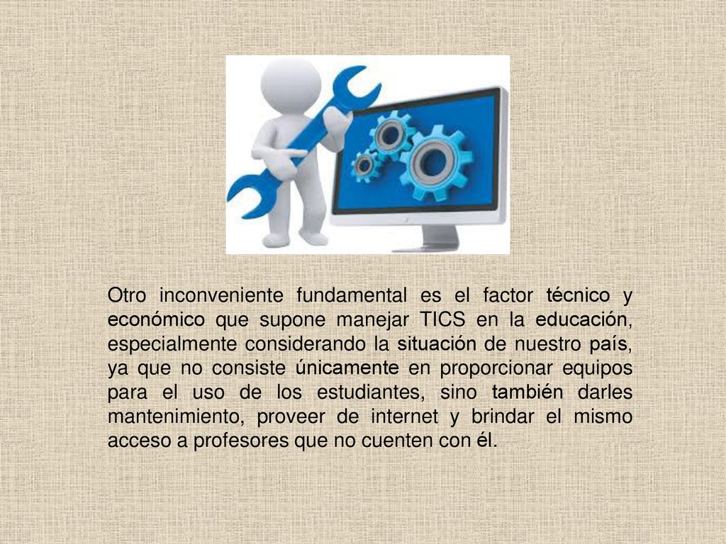 Otro inconveniente fundamental es el factor técnico y económico que supone manejar TICS en la educación, especialmente considerando la situación de nuestro país, ya que no consiste únicamente en proporcionar equipos para el uso de los estudiantes, sino también darles mantenimiento, proveer de internet y brindar el mismo acceso a profesores que no cuenten con él.