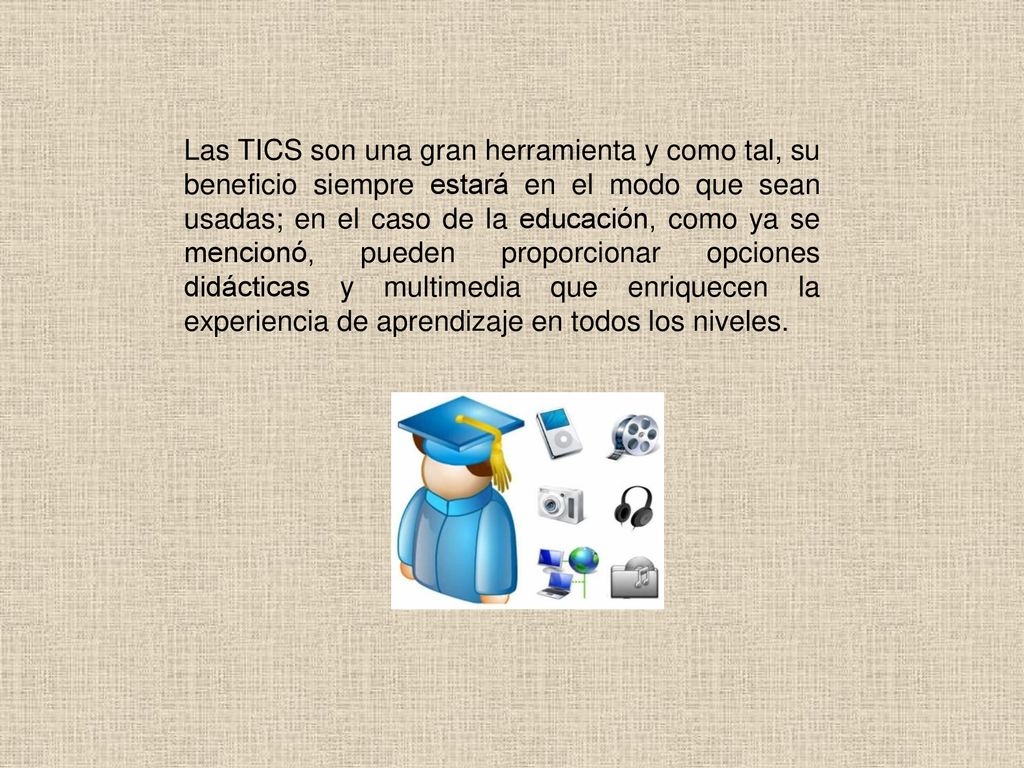 Las TICS son una gran herramienta y como tal, su beneficio siempre estará en el modo que sean usadas; en el caso de la educación, como ya se mencionó, pueden proporcionar opciones didácticas y multimedia que enriquecen la experiencia de aprendizaje en todos los niveles.
