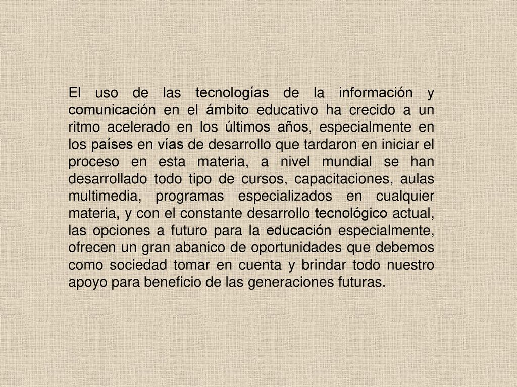 El uso de las tecnologías de la información y comunicación en el ámbito educativo ha crecido a un ritmo acelerado en los últimos años, especialmente en los países en vías de desarrollo que tardaron en iniciar el proceso en esta materia, a nivel mundial se han desarrollado todo tipo de cursos, capacitaciones, aulas multimedia, programas especializados en cualquier materia, y con el constante desarrollo tecnológico actual, las opciones a futuro para la educación especialmente, ofrecen un gran abanico de oportunidades que debemos como sociedad tomar en cuenta y brindar todo nuestro apoyo para beneficio de las generaciones futuras.