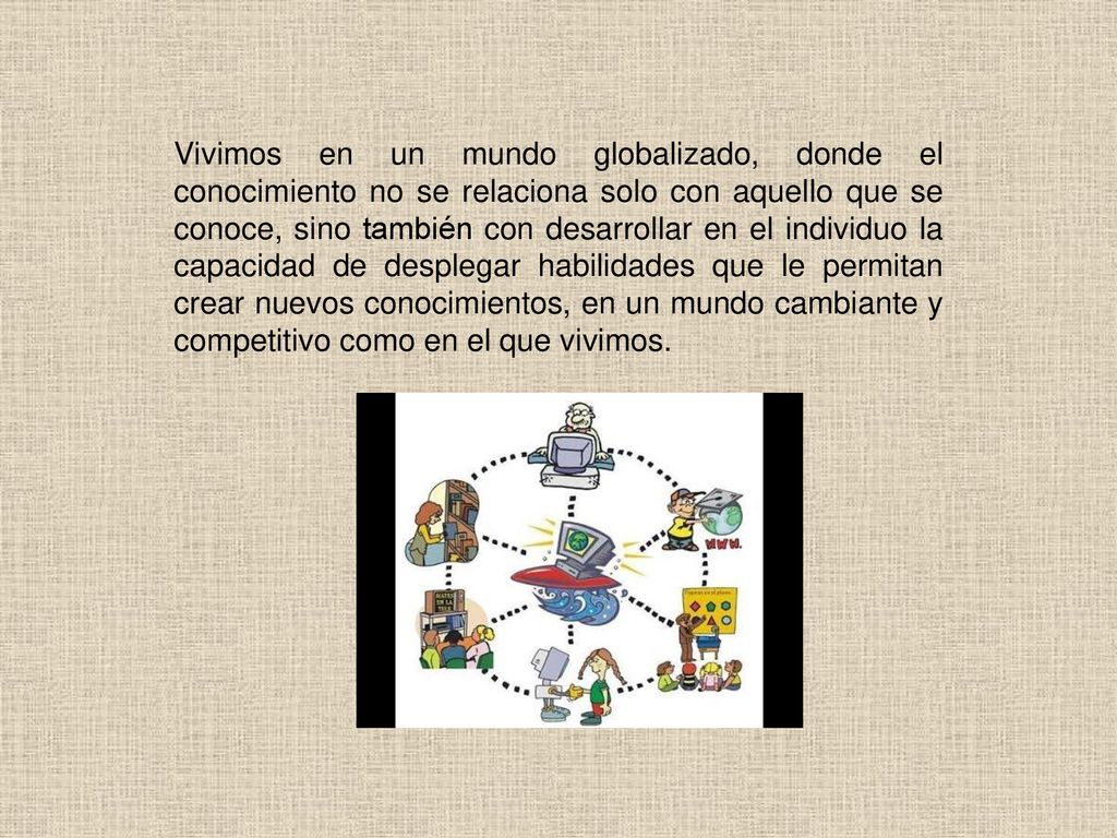 Vivimos en un mundo globalizado, donde el conocimiento no se relaciona solo con aquello que se conoce, sino también con desarrollar en el individuo la capacidad de desplegar habilidades que le permitan crear nuevos conocimientos, en un mundo cambiante y competitivo como en el que vivimos.