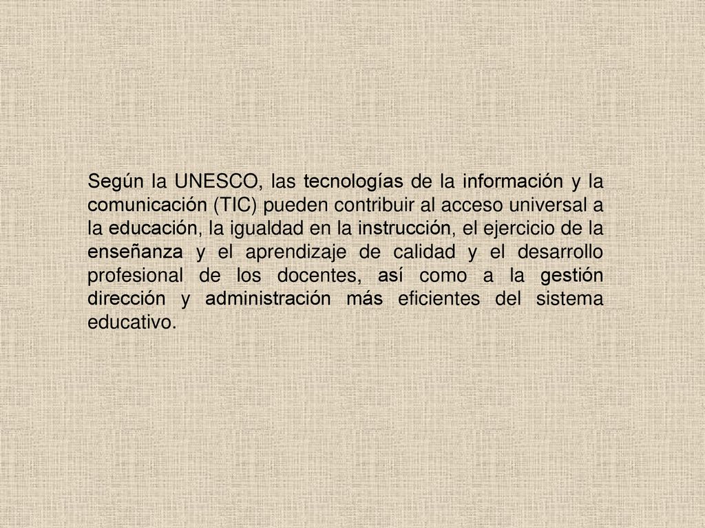 Según la UNESCO, las tecnologías de la información y la comunicación (TIC) pueden contribuir al acceso universal a la educación, la igualdad en la instrucción, el ejercicio de la enseñanza y el aprendizaje de calidad y el desarrollo profesional de los docentes, así como a la gestión dirección y administración más eficientes del sistema educativo.