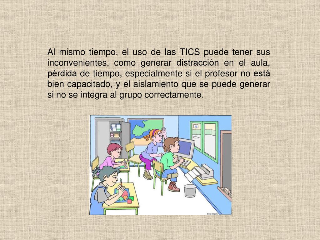 Al mismo tiempo, el uso de las TICS puede tener sus inconvenientes, como generar distracción en el aula, pérdida de tiempo, especialmente si el profesor no está bien capacitado, y el aislamiento que se puede generar si no se integra al grupo correctamente.