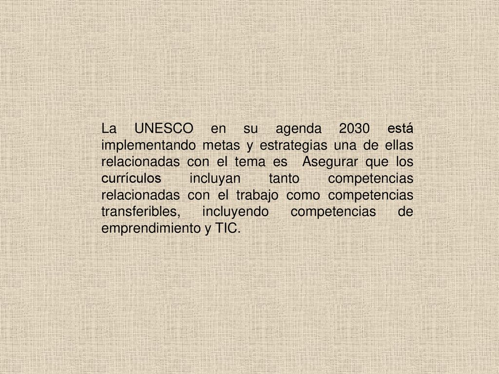 La UNESCO en su agenda 2030 está implementando metas y estrategias una de ellas relacionadas con el tema es Asegurar que los currículos incluyan tanto competencias relacionadas con el trabajo como competencias transferibles, incluyendo competencias de emprendimiento y TIC.