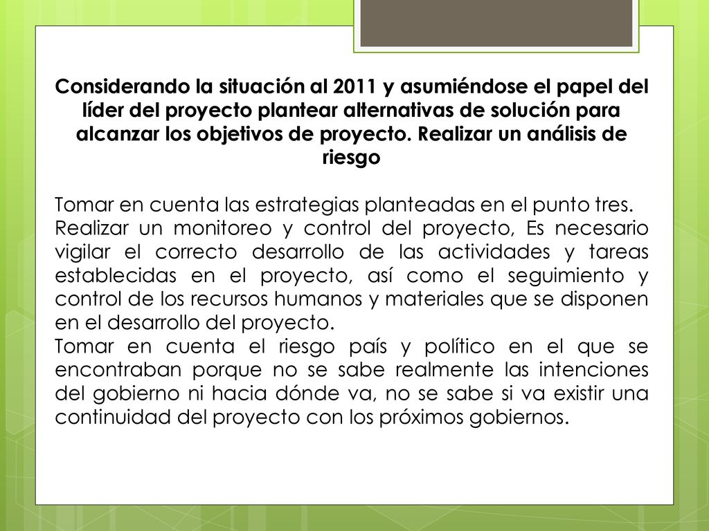 Considerando la situación al 2011 y asumiéndose el papel del líder del proyecto plantear alternativas de solución para alcanzar los objetivos de proyecto. Realizar un análisis de riesgo