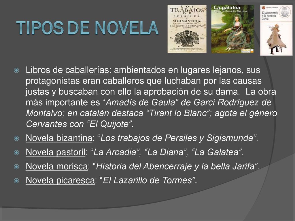 Libros de caballerías: ambientados en lugares lejanos, sus protagonistas eran caballeros que luchaban por las causas justas y buscaban con ello la aprobación de su dama. La obra más importante es Amadís de Gaula de Garci Rodríguez de Montalvo; en catalán destaca Tirant lo Blanc ; agota el género Cervantes con El Quijote .