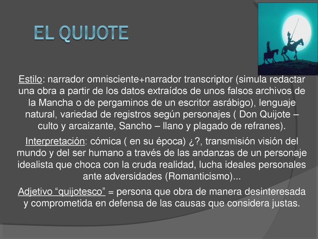 Estilo: narrador omnisciente+narrador transcriptor (simula redactar una obra a partir de los datos extraídos de unos falsos archivos de la Mancha o de pergaminos de un escritor asrábigo), lenguaje natural, variedad de registros según personajes ( Don Quijote – culto y arcaizante, Sancho – llano y plagado de refranes).