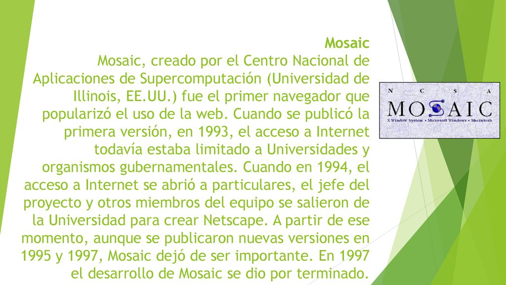 Mosaic Mosaic, creado por el Centro Nacional de Aplicaciones de Supercomputación (Universidad de Illinois, EE.UU.) fue el primer navegador que popularizó el uso de la web.
