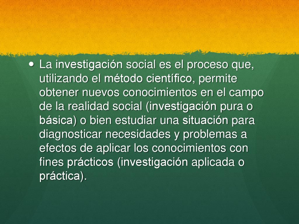 La investigación social es el proceso que, utilizando el método científico, permite obtener nuevos conocimientos en el campo de la realidad social (investigación pura o básica) o bien estudiar una situación para diagnosticar necesidades y problemas a efectos de aplicar los conocimientos con fines prácticos (investigación aplicada o práctica).