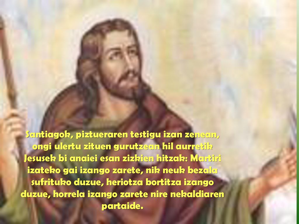 Santiagok, piztueraren testigu izan zenean, ongi ulertu zituen gurutzean hil aurretik Jesusek bi anaiei esan zizkien hitzak: Martiri izateko gai izango zarete, nik neuk bezala sufrituko duzue, heriotza bortitza izango duzue, horrela izango zarete nire nekaldiaren partaide.