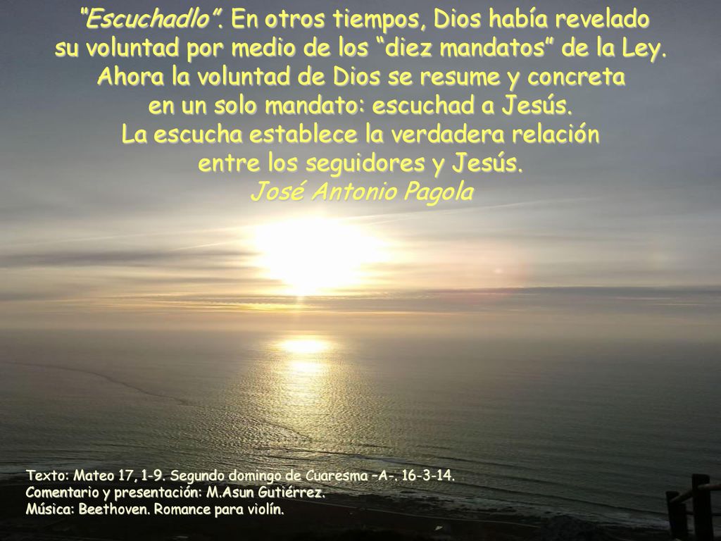 Escuchadlo . En otros tiempos, Dios había revelado su voluntad por medio de los diez mandatos de la Ley. Ahora la voluntad de Dios se resume y concreta en un solo mandato: escuchad a Jesús. La escucha establece la verdadera relación entre los seguidores y Jesús.