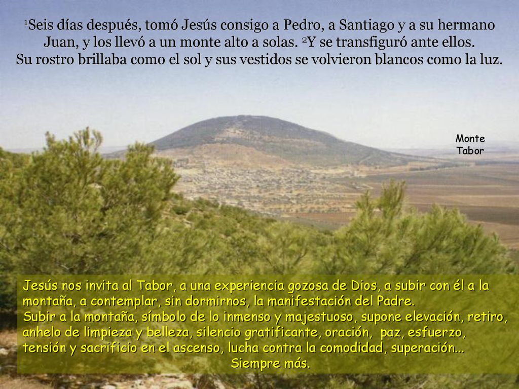 1Seis días después, tomó Jesús consigo a Pedro, a Santiago y a su hermano Juan, y los llevó a un monte alto a solas. 2Y se transfiguró ante ellos. Su rostro brillaba como el sol y sus vestidos se volvieron blancos como la luz.