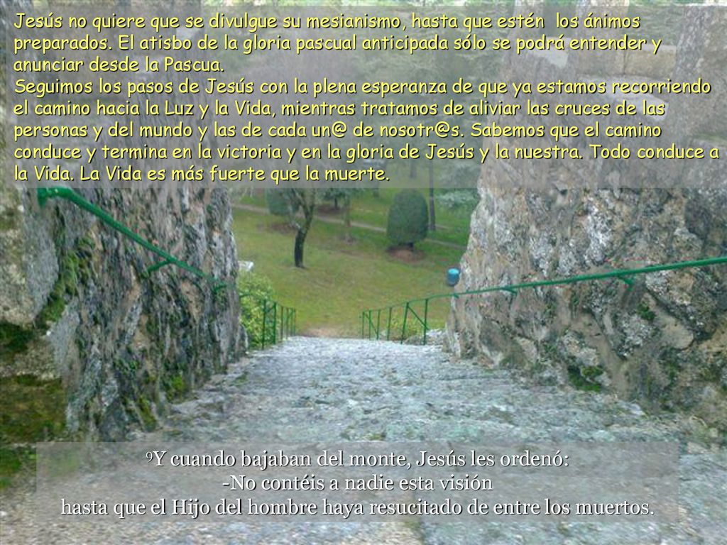 Jesús no quiere que se divulgue su mesianismo, hasta que estén los ánimos preparados. El atisbo de la gloria pascual anticipada sólo se podrá entender y anunciar desde la Pascua. Seguimos los pasos de Jesús con la plena esperanza de que ya estamos recorriendo el camino hacia la Luz y la Vida, mientras tratamos de aliviar las cruces de las personas y del mundo y las de cada de Sabemos que el camino conduce y termina en la victoria y en la gloria de Jesús y la nuestra. Todo conduce a la Vida. La Vida es más fuerte que la muerte.